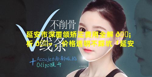 延安市深覆颌矫正费用全解 🐡 析 🌻 ，价格透明不踩坑「延安市深覆颌矫正费用全解析,价格透明不踩坑」